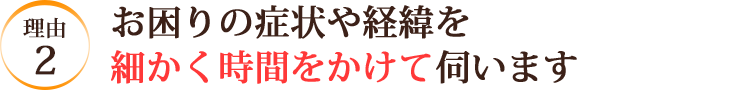 お困りの症状や経緯を細かく時間をかけて伺います